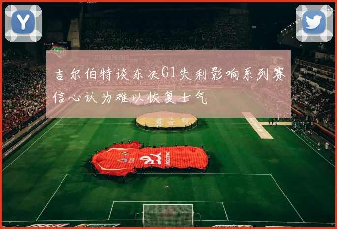 吉尔伯特谈东决G1失利影响系列赛信心认为难以恢复士气