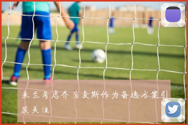 米兰考虑乔戈麦斯作为备选方案引发关注