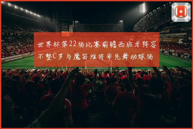 世界杯第22场比赛前瞻西班牙阵容不整C罗与魔笛谁将率先舞动球场