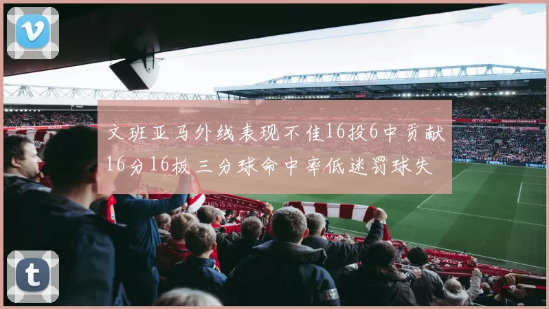 文班亚马外线表现不佳16投6中贡献16分16板三分球命中率低迷罚球失准影响球队表现