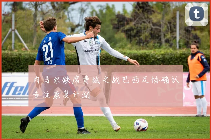 内马尔缺席费城之战巴西足协确认专注康复计划