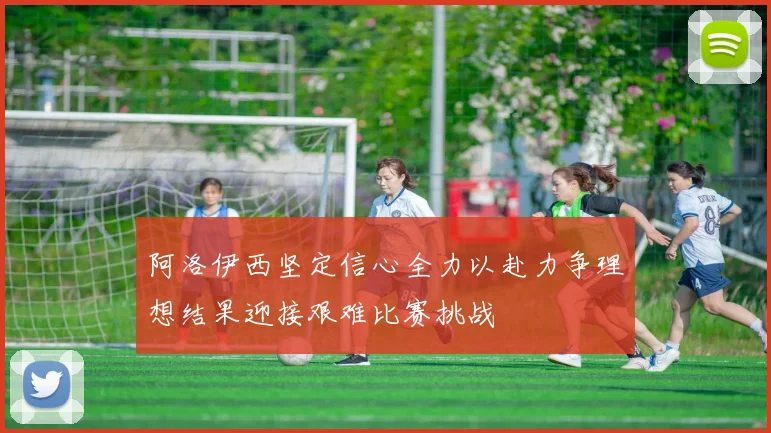 阿洛伊西坚定信心全力以赴力争理想结果迎接艰难比赛挑战