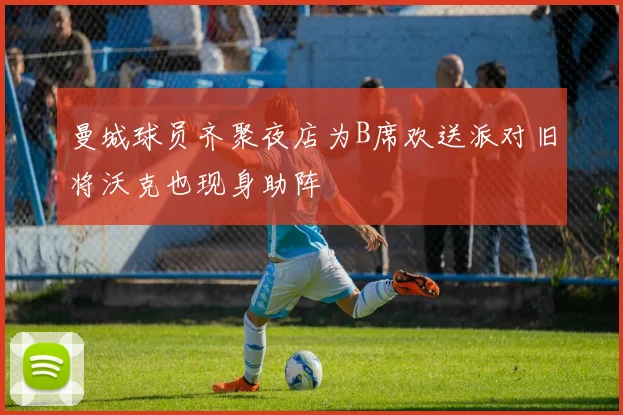 曼城球员齐聚夜店为B席欢送派对旧将沃克也现身助阵
