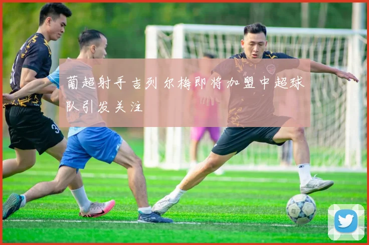 葡超射手吉列尔梅即将加盟中超球队引发关注