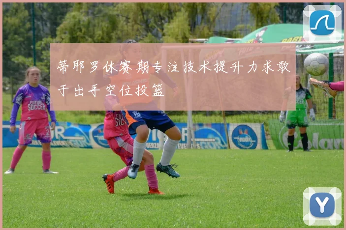 蒂耶罗休赛期专注技术提升力求敢于出手空位投篮