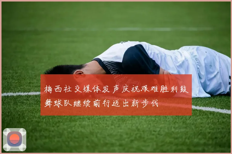 梅西社交媒体发声庆祝艰难胜利鼓舞球队继续前行迈出新步伐