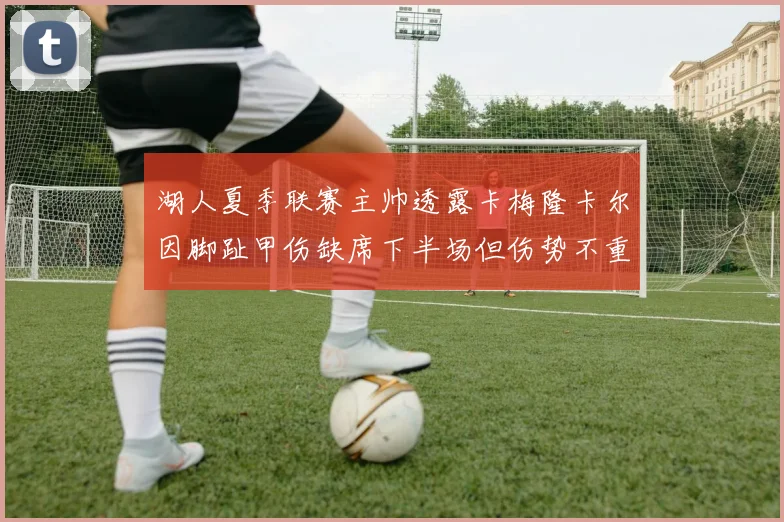湖人夏季联赛主帅透露卡梅隆卡尔因脚趾甲伤缺席下半场但伤势不重