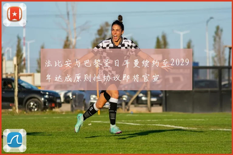 法比安与巴黎圣日耳曼续约至2029年达成原则性协议即将官宣